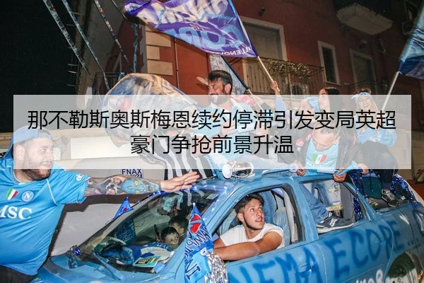 那不勒斯奥斯梅恩续约停滞引发变局英超豪门争抢前景升温