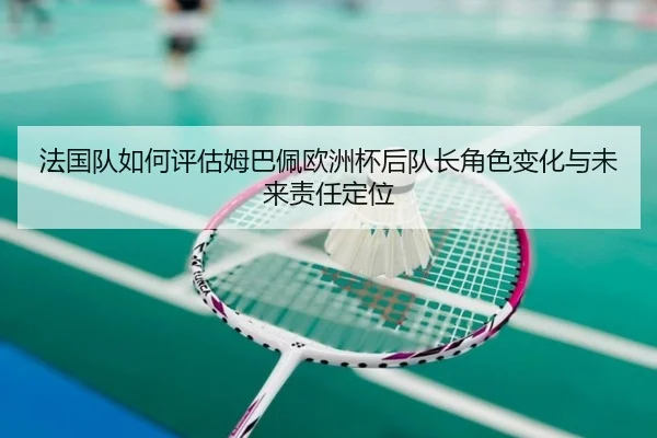 法国队如何评估姆巴佩欧洲杯后队长角色变化与未来责任定位