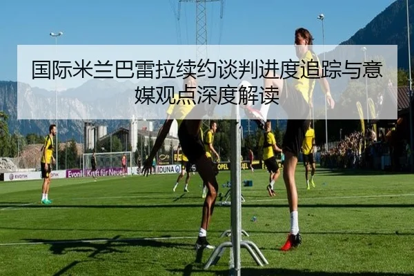 国际米兰巴雷拉续约谈判进度追踪与意媒观点深度解读