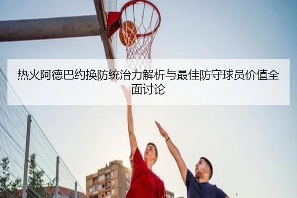 热火阿德巴约换防统治力解析与最佳防守球员价值全面讨论