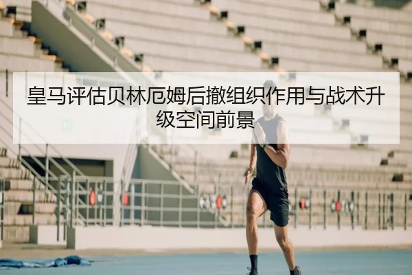 皇马评估贝林厄姆后撤组织作用与战术升级空间前景