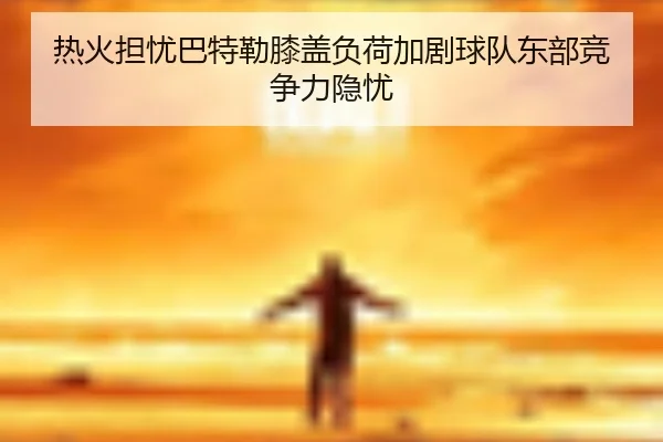热火担忧巴特勒膝盖负荷加剧球队东部竞争力隐忧