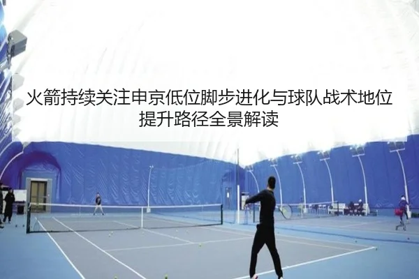 火箭持续关注申京低位脚步进化与球队战术地位提升路径全景解读