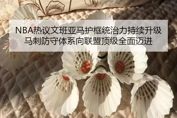 NBA热议文班亚马护框统治力持续升级 马刺防守体系向联盟顶级全面迈进