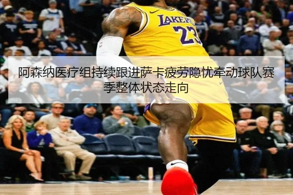 阿森纳医疗组持续跟进萨卡疲劳隐忧牵动球队赛季整体状态走向