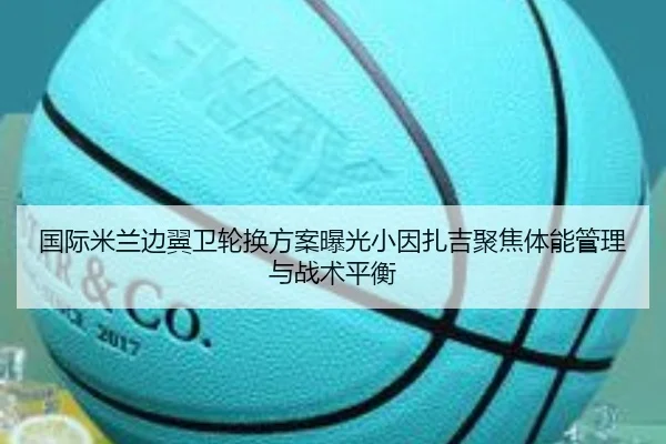 国际米兰边翼卫轮换方案曝光小因扎吉聚焦体能管理与战术平衡